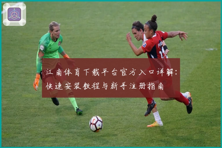 江南体育下载平台官方入口详解：快速安装教程与新手注册指南