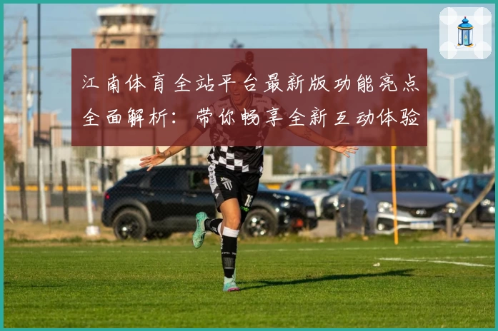 江南体育全站平台最新版功能亮点全面解析:带你畅享全新互动体验