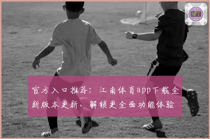 官方入口推荐：江南体育app下载全新版本更新，解锁更全面功能体验